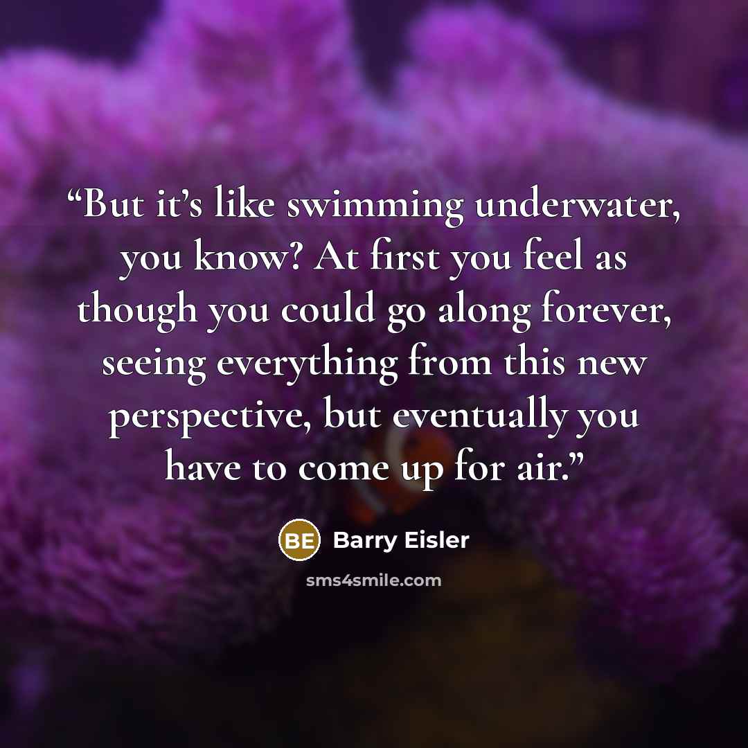 “But it’s like swimming underwater, you know? At first you feel as though you could go along forever, seeing everything from this new perspective, but eventually you have to come up for air.” quote by Barry Eisler