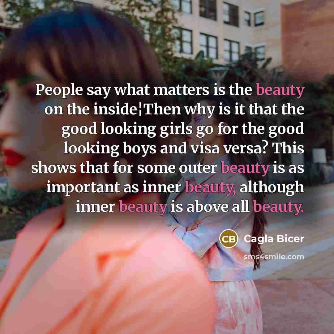 “People say what matters is the beauty on the inside¦Then why is it that the good looking girls go for the good looking boys and visa versa? This shows that for some outer beauty is as important as inner beauty, although inner beauty is above all beauty.” quote by Cagla Bicer