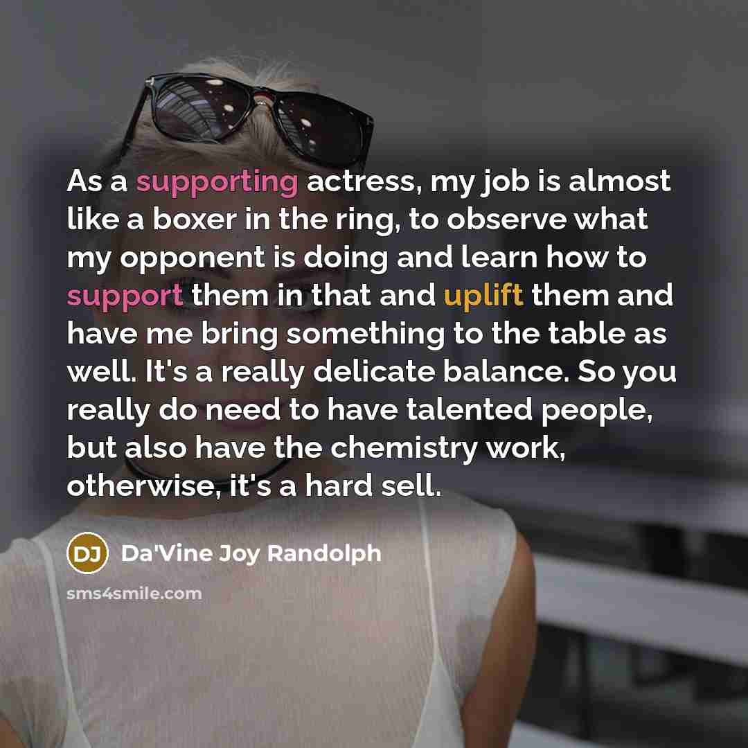 “As a supporting actress, my job is almost like a boxer in the ring, to observe what my opponent is doing and learn how to support them in that and uplift them and have me bring something to the table as well. It's a really delicate balance. So you really do need to have talented people, but also…” quote by Da'Vine Joy Randolph