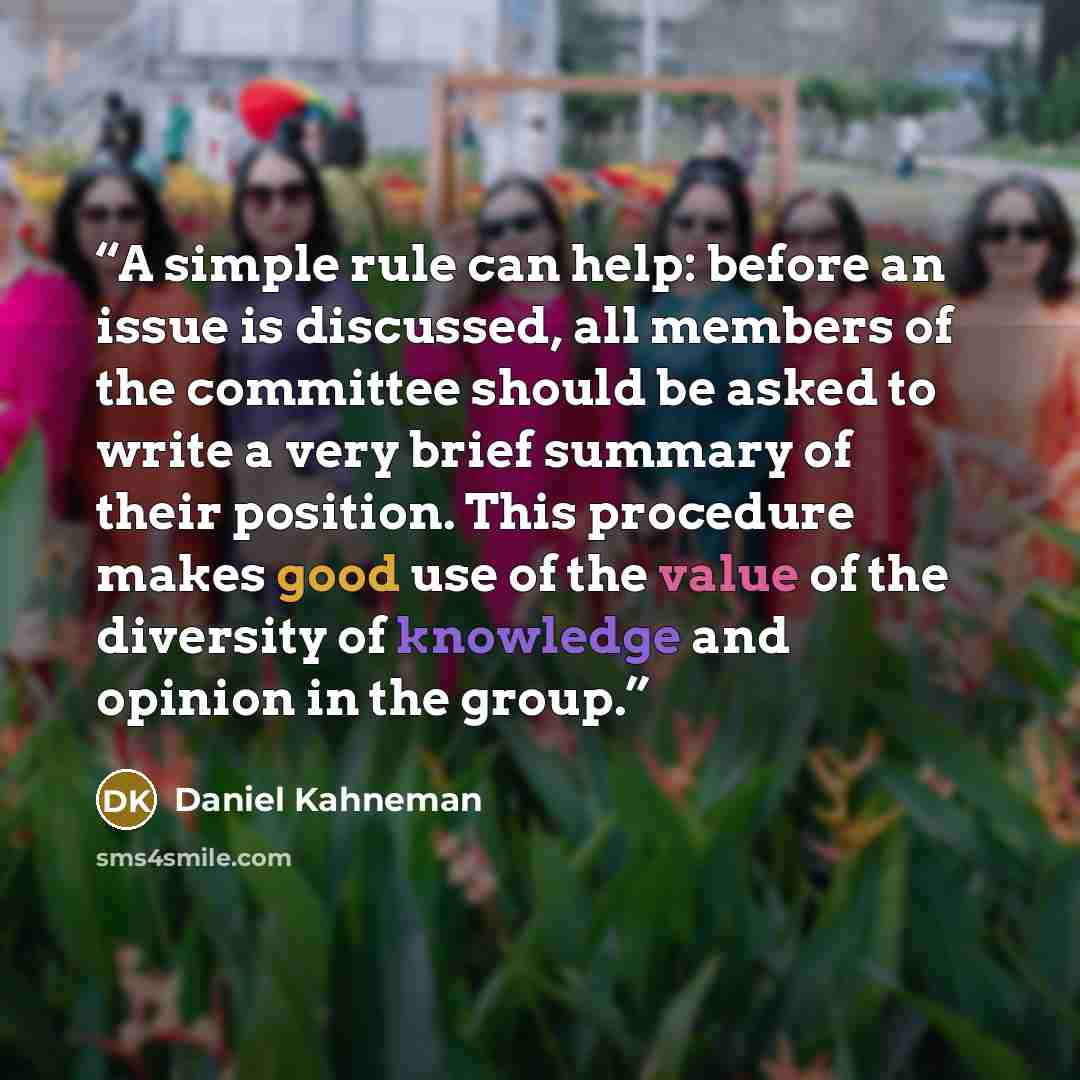 “A simple rule can help: before an issue is discussed, all members of the committee should be asked to write a very brief summary of their position. This procedure makes good use of the value of the diversity of knowledge and opinion in the group.” quote by Daniel Kahneman