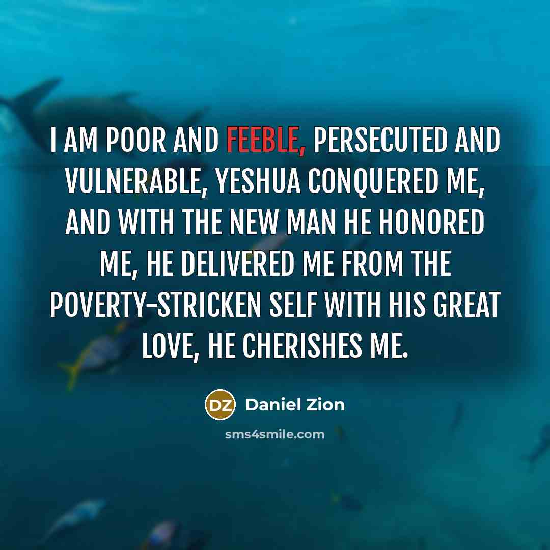 “I am poor and feeble, persecuted and vulnerable, Yeshua conquered me, and with the New Man he honored me, He delivered me from the poverty-stricken self with his great love, he cherishes me.” quote by Daniel Zion