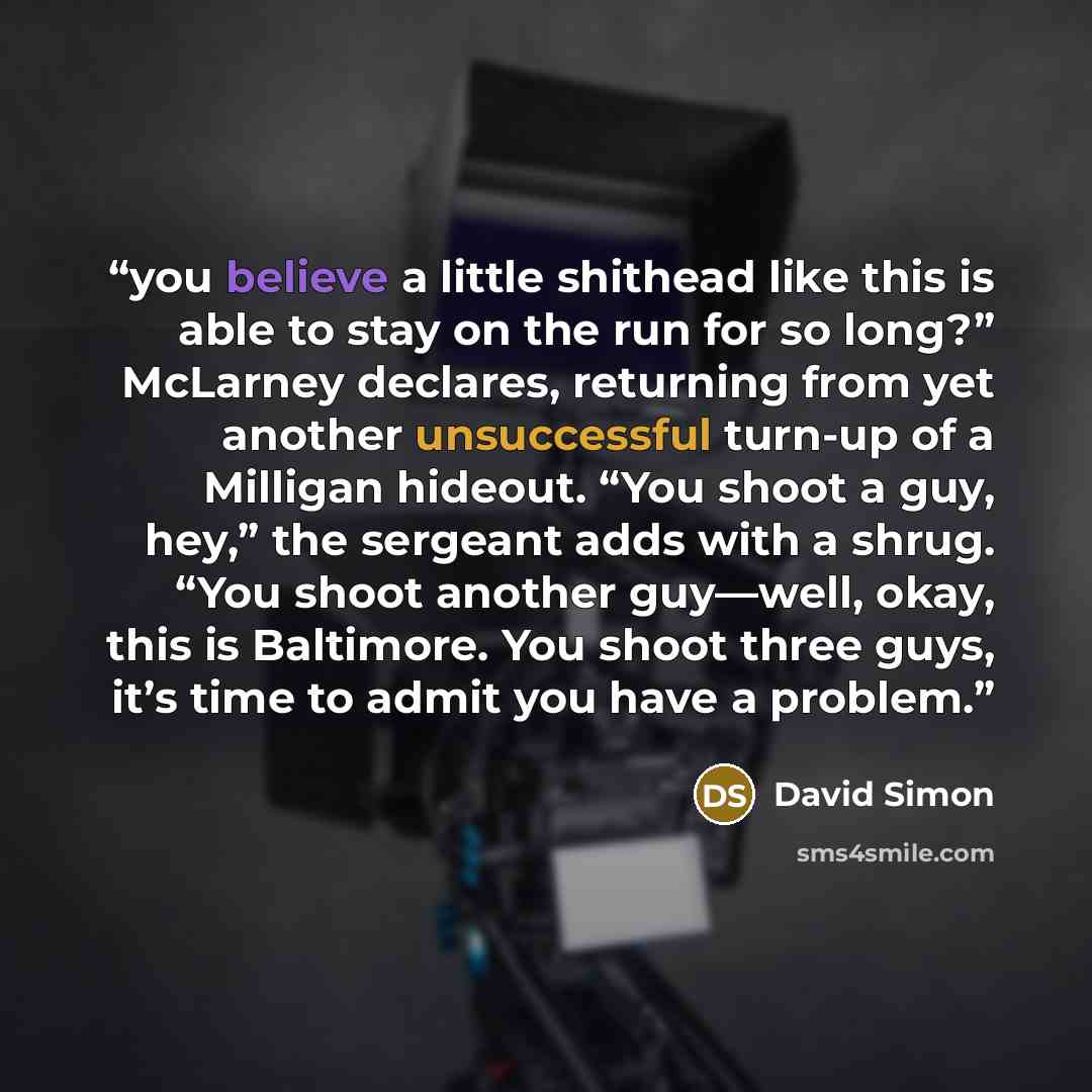 “you believe a little shithead like this is able to stay on the run for so long?” McLarney declares, returning from yet another unsuccessful turn-up of a Milligan hideout. “You shoot a guy, hey,” the sergeant adds with a shrug. “You shoot another guy—well, okay, this is Baltimore. You shoot three…” quote by David Simon