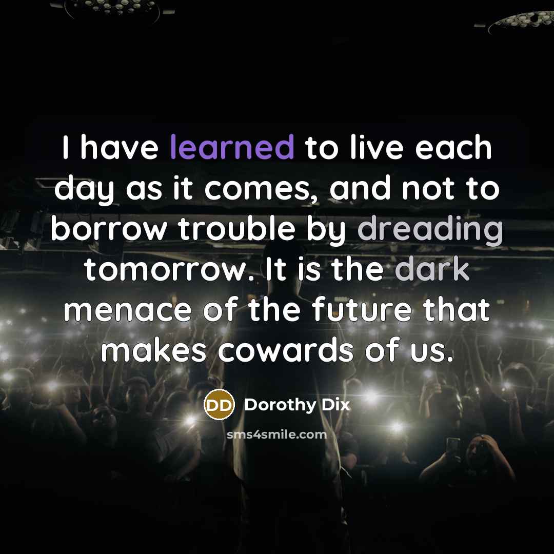 “I have learned to live each day as it comes, and not to borrow trouble by dreading tomorrow. It is the dark menace of the future that makes cowards of us.” quote by Dorothy Dix