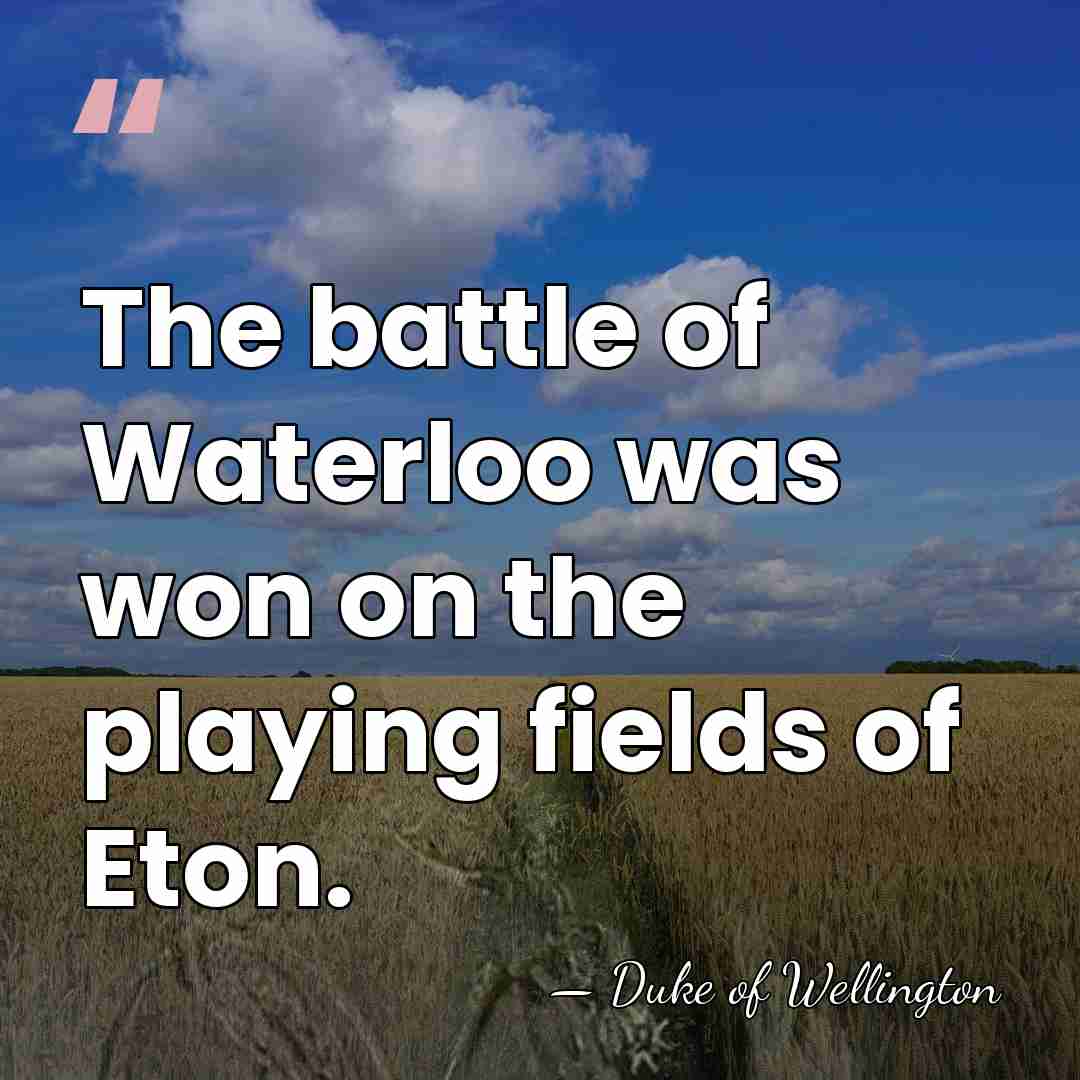 The battle of Waterloo was won on the playing fields of Eton. - Duke of Wellington