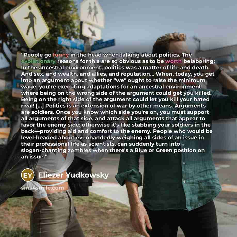 “People go funny in the head when talking about politics. The evolutionary reasons for this are so obvious as to be worth belaboring: In the ancestral environment, politics was a matter of life and death. And sex, and wealth, and allies, and reputation... When, today, you get into an argument about…” quote by Eliezer Yudkowsky
