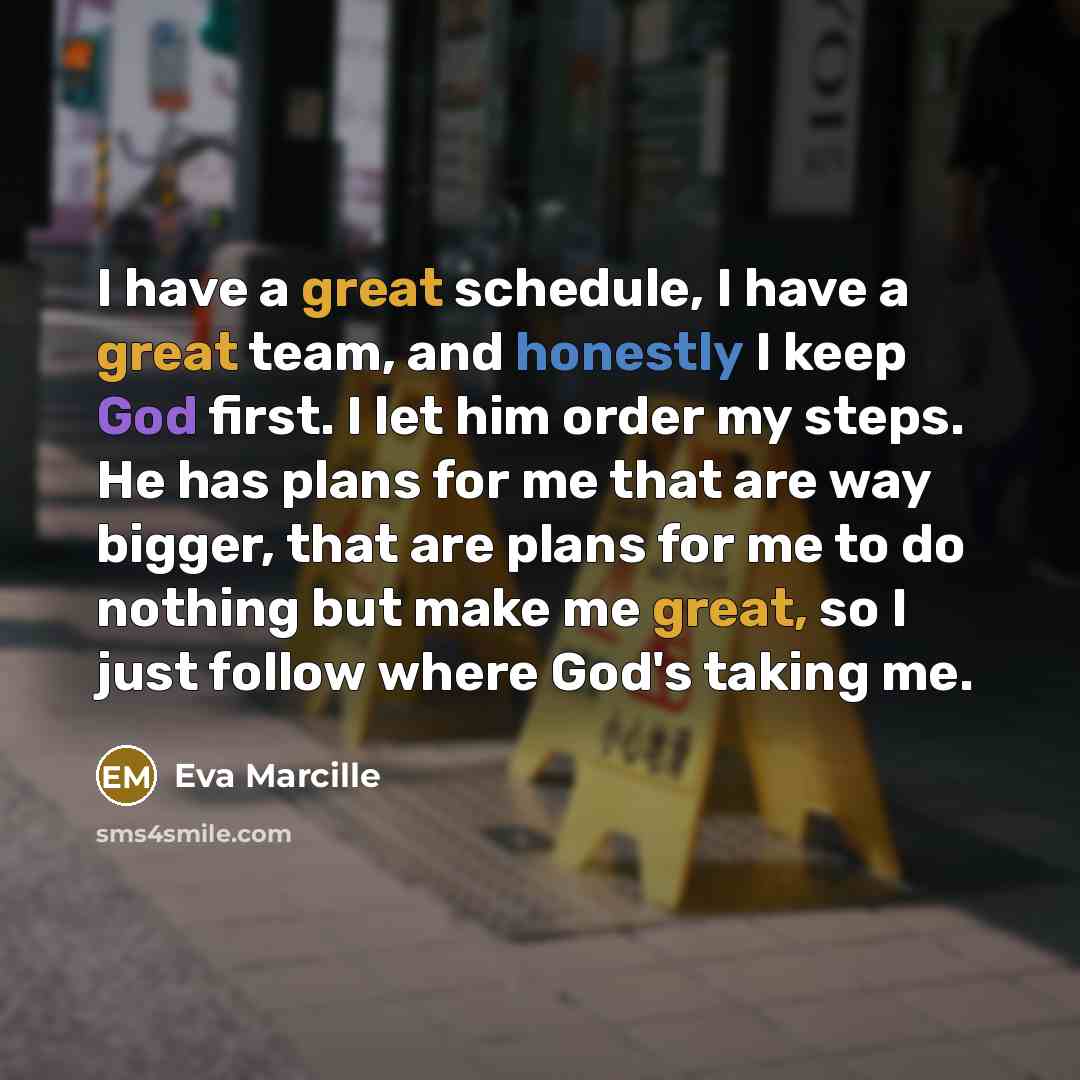 “I have a great schedule, I have a great team, and honestly I keep God first. I let him order my steps. He has plans for me that are way bigger, that are plans for me to do nothing but make me great, so I just follow where God's taking me.” quote by Eva Marcille