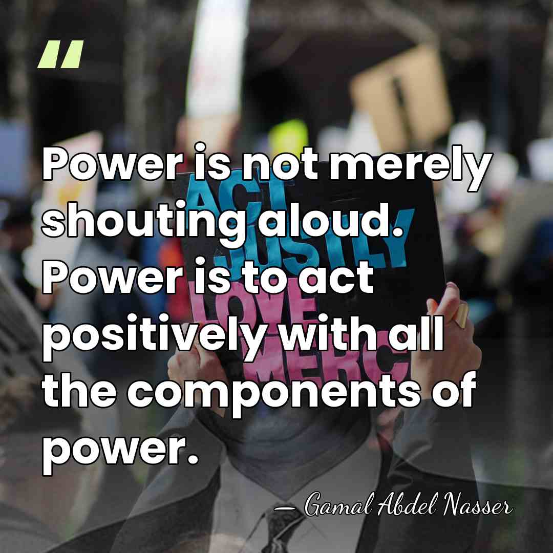 Power is not merely shouting aloud. Power is to act positively with&hellip; - Gamal Abdel Nasser