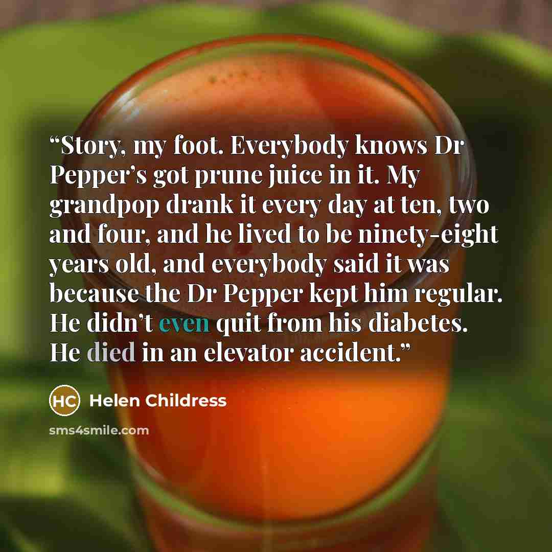 “Story, my foot. Everybody knows Dr Pepper’s got prune juice in it. My grandpop drank it every day at ten, two and four, and he lived to be ninety-eight years old, and everybody said it was because the Dr Pepper kept him regular. He didn’t even quit from his diabetes. He died in an elevator accident.” quote by Helen Childress