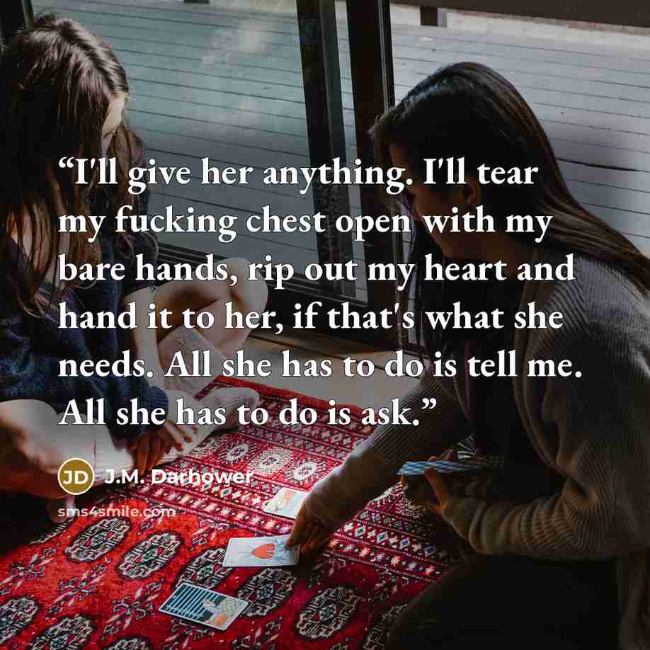 “I'll give her anything. I'll tear my fucking chest open with my bare hands, rip out my heart and hand it to her, if that's what she needs. All she has to do is tell me. All she has to do is ask.” quote by J.M. Darhower