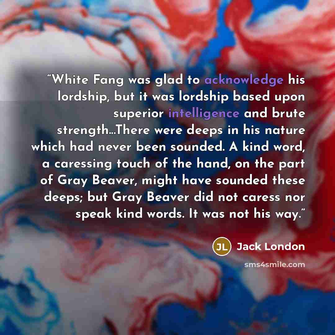 “White Fang was glad to acknowledge his lordship, but it was lordship based upon superior intelligence and brute strength...There were deeps in his nature which had never been sounded. A kind word, a caressing touch of the hand, on the part of Gray Beaver, might have sounded these deeps; but Gray…” quote by Jack London