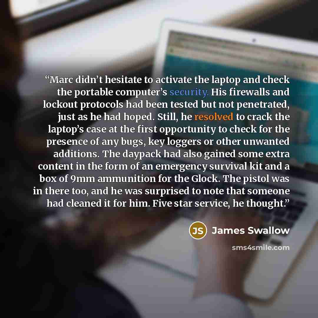 “Marc didn’t hesitate to activate the laptop and check the portable computer’s security. His firewalls and lockout protocols had been tested but not penetrated, just as he had hoped. Still, he resolved to crack the laptop’s case at the first opportunity to check for the presence of any bugs, key…” quote by James Swallow