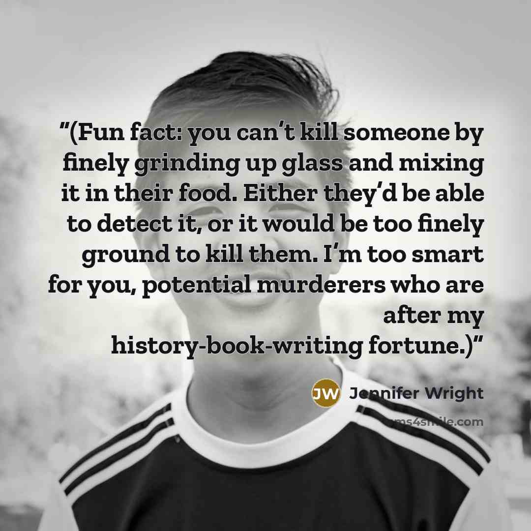 “(Fun fact: you can’t kill someone by finely grinding up glass and mixing it in their food. Either they’d be able to detect it, or it would be too finely ground to kill them. I’m too smart for you, potential murderers who are after my history-book-writing fortune.)” quote by Jennifer Wright