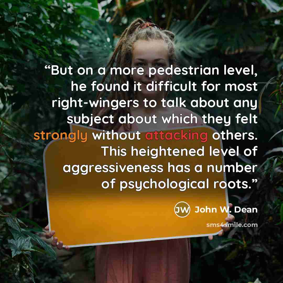 “But on a more pedestrian level, he found it difficult for most right-wingers to talk about any subject about which they felt strongly without attacking others. This heightened level of aggressiveness has a number of psychological roots.” quote by John W. Dean