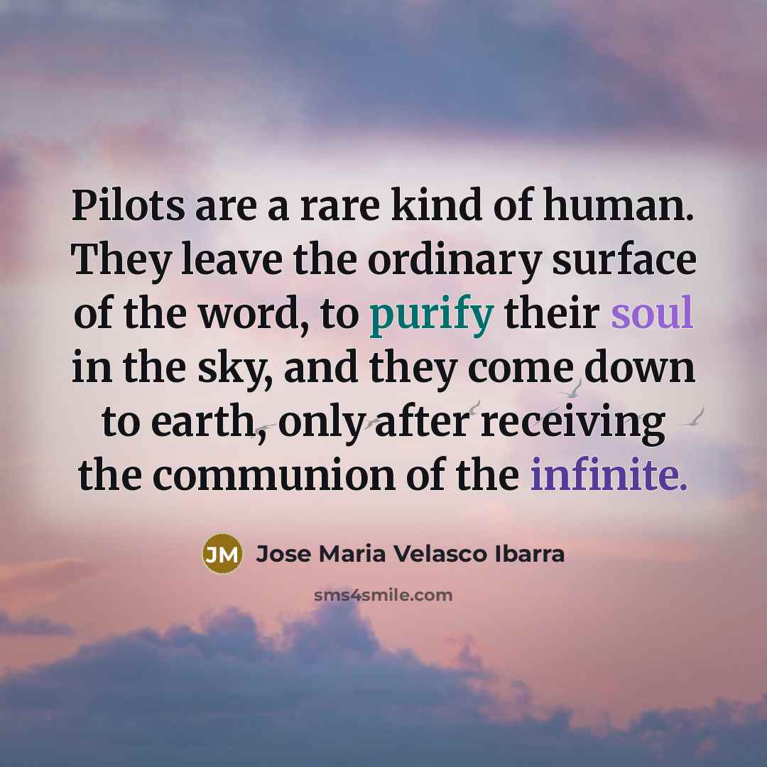 “Pilots are a rare kind of human. They leave the ordinary surface of the word, to purify their soul in the sky, and they come down to earth, only after receiving the communion of the infinite.” quote by Jose Maria Velasco Ibarra