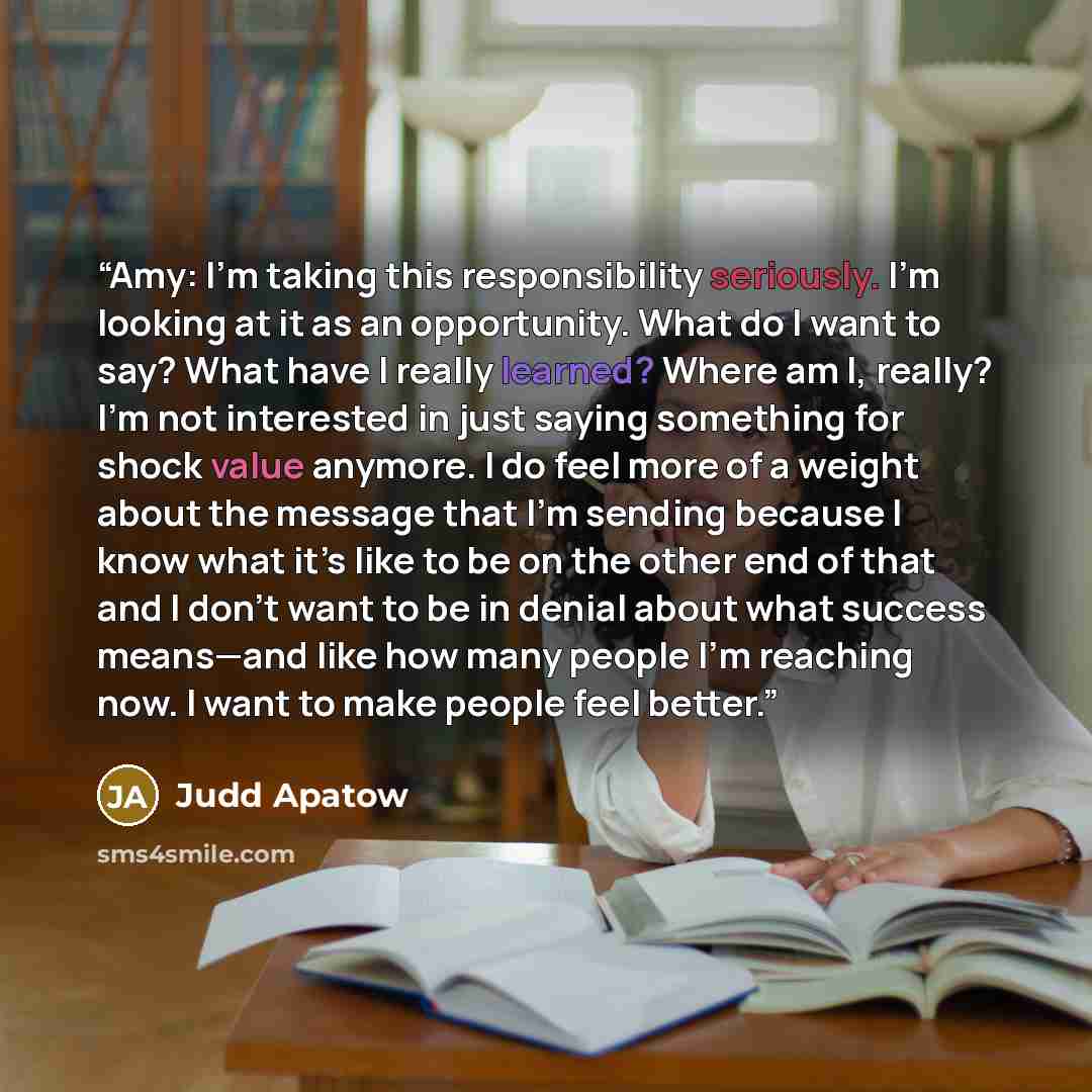 “Amy: I’m taking this responsibility seriously. I’m looking at it as an opportunity. What do I want to say? What have I really learned? Where am I, really? I’m not interested in just saying something for shock value anymore. I do feel more of a weight about the message that I’m sending because I…” quote by Judd Apatow