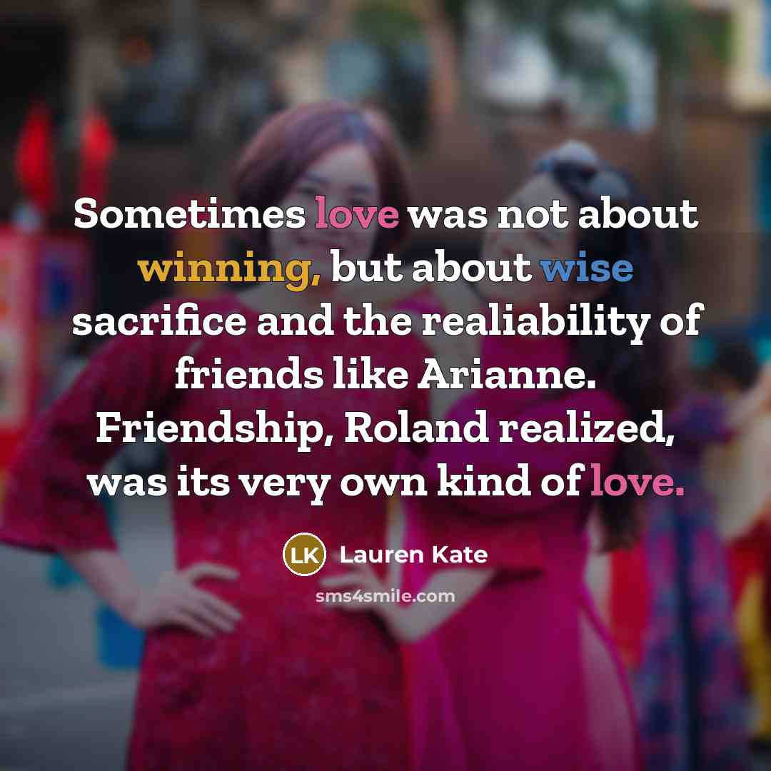 “Sometimes love was not about winning, but about wise sacrifice and the realiability of friends like Arianne. Friendship, Roland realized, was its very own kind of love.” quote by Lauren Kate