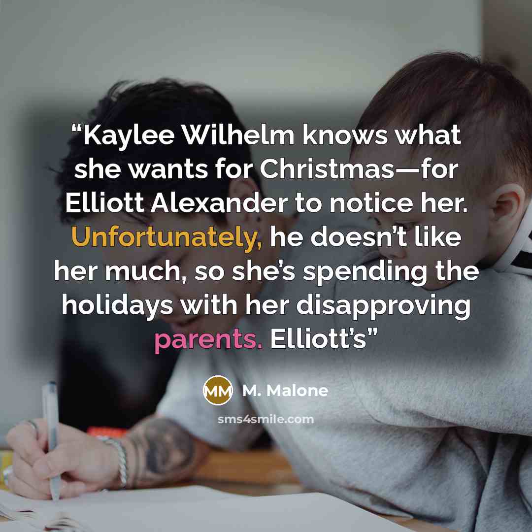 “Kaylee Wilhelm knows what she wants for Christmas—for Elliott Alexander to notice her. Unfortunately, he doesn’t like her much, so she’s spending the holidays with her disapproving parents. Elliott’s” quote by M. Malone