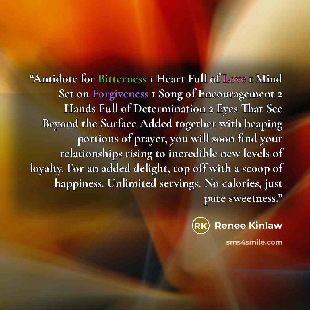 “Antidote for Bitterness 1 Heart Full of Love 1 Mind Set on Forgiveness 1 Song of Encouragement 2 Hands Full of Determination 2 Eyes That See Beyond the Surface Added together with heaping portions of prayer, you will soon find your relationships rising to incredible new levels of loyalty. For an…” quote by Renee Kinlaw