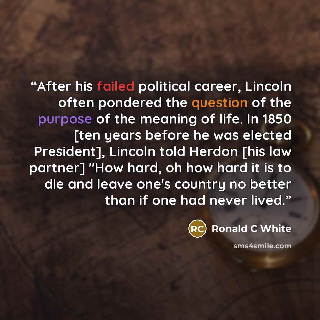 “After his failed political career, Lincoln often pondered the question of the purpose of the meaning of life. In 1850 [ten years before he was elected President], Lincoln told Herdon [his law partner] "How hard, oh how hard it is to die and leave one's country no better than if one had never lived.” quote by Ronald C White