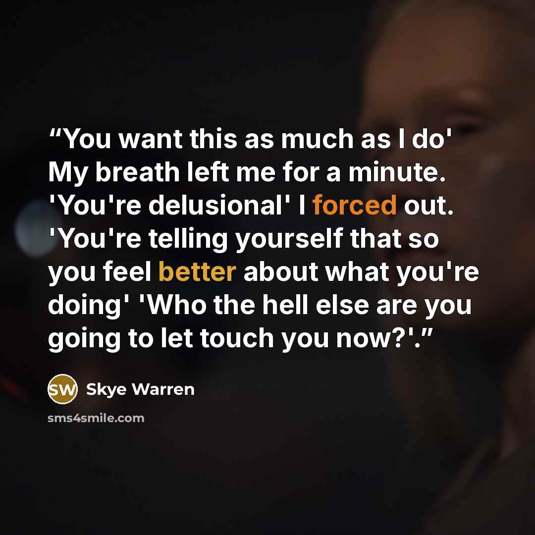 “You want this as much as I do' My breath left me for a minute. 'You're delusional' I forced out. 'You're telling yourself that so you feel better about what you're doing' 'Who the hell else are you going to let touch you now?'.” quote by Skye Warren