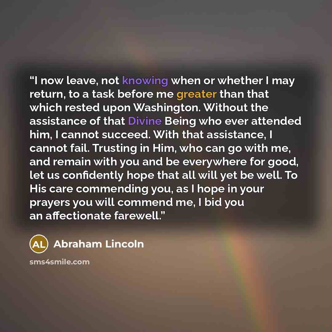 “I now leave, not knowing when or whether I may return, to a task before me greater than that which rested upon Washington. Without the assistance of that Divine Being who ever attended him, I cannot succeed. With that assistance, I cannot fail. Trusting in Him, who can go with me, and remain with…” quote by Abraham Lincoln
