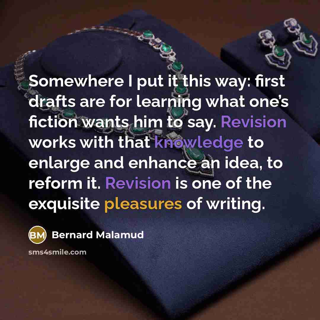 “Somewhere I put it this way: first drafts are for learning what one’s fiction wants him to say. Revision works with that knowledge to enlarge and enhance an idea, to reform it. Revision is one of the exquisite pleasures of writing.” quote by Bernard Malamud