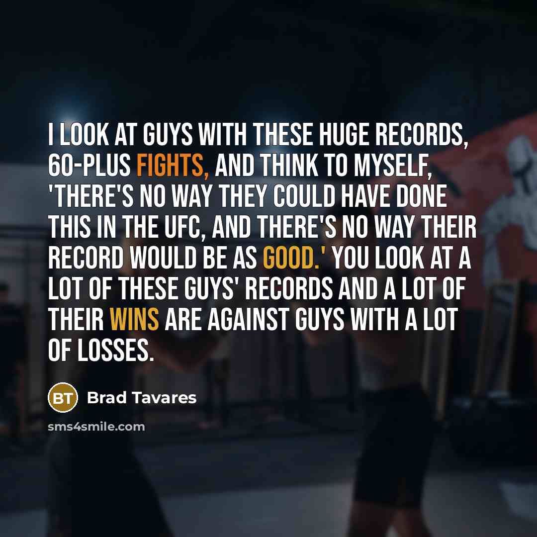 “I look at guys with these huge records, 60-plus fights, and think to myself, 'There's no way they could have done this in the UFC, and there's no way their record would be as good.' You look at a lot of these guys' records and a lot of their wins are against guys with a lot of losses.” quote by Brad Tavares