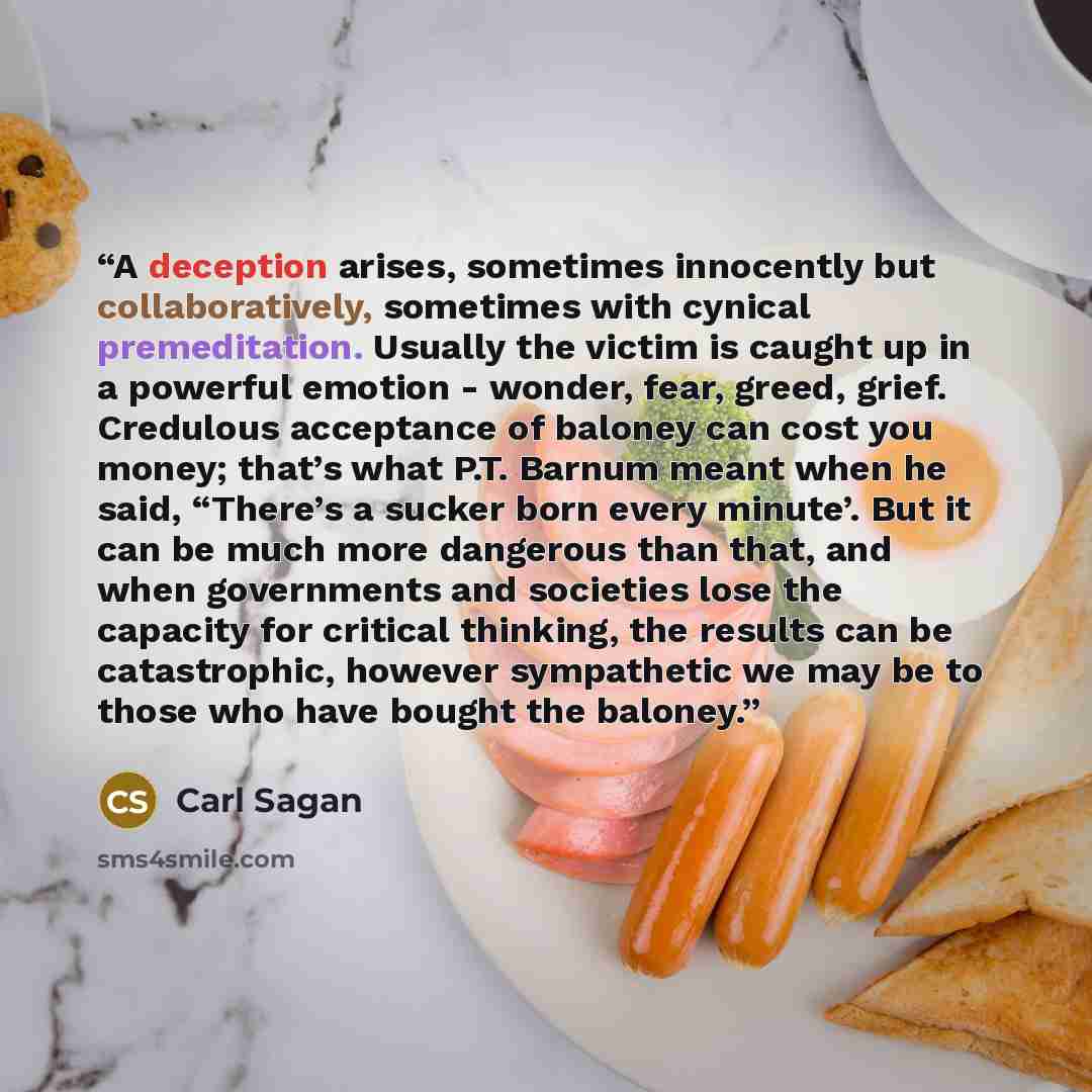 “A deception arises, sometimes innocently but collaboratively, sometimes with cynical premeditation. Usually the victim is caught up in a powerful emotion - wonder, fear, greed, grief. Credulous acceptance of baloney can cost you money; that’s what P.T. Barnum meant when he said, “There’s a sucker…” quote by Carl Sagan