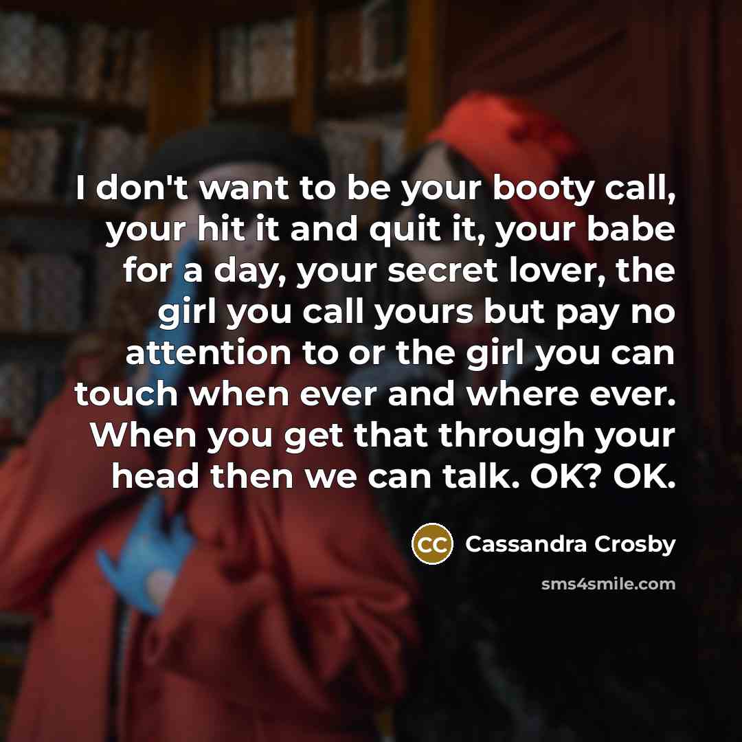 “I don't want to be your booty call, your hit it and quit it, your babe for a day, your secret lover, the girl you call yours but pay no attention to or the girl you can touch when ever and where ever. When you get that through your head then we can talk. OK? OK.” quote by Cassandra Crosby