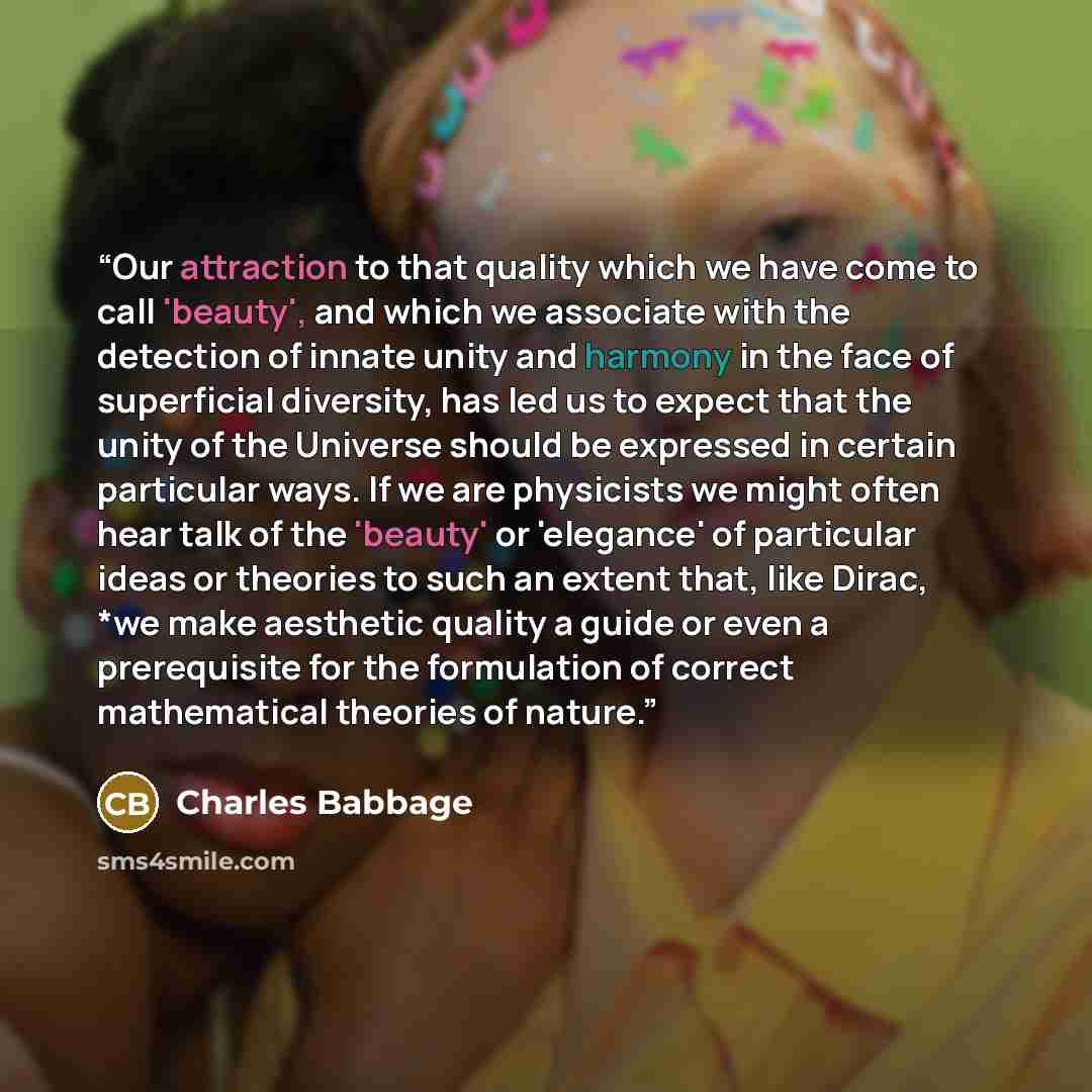 “Our attraction to that quality which we have come to call 'beauty', and which we associate with the detection of innate unity and harmony in the face of superficial diversity, has led us to expect that the unity of the Universe should be expressed in certain particular ways. If we are physicists…” quote by Charles Babbage