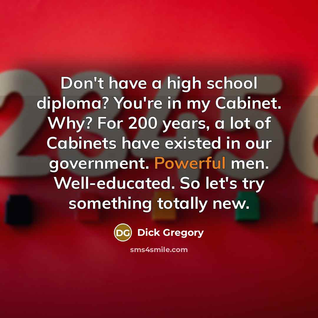 “Don't have a high school diploma? You're in my Cabinet. Why? For 200 years, a lot of Cabinets have existed in our government. Powerful men. Well-educated. So let's try something totally new.” quote by Dick Gregory