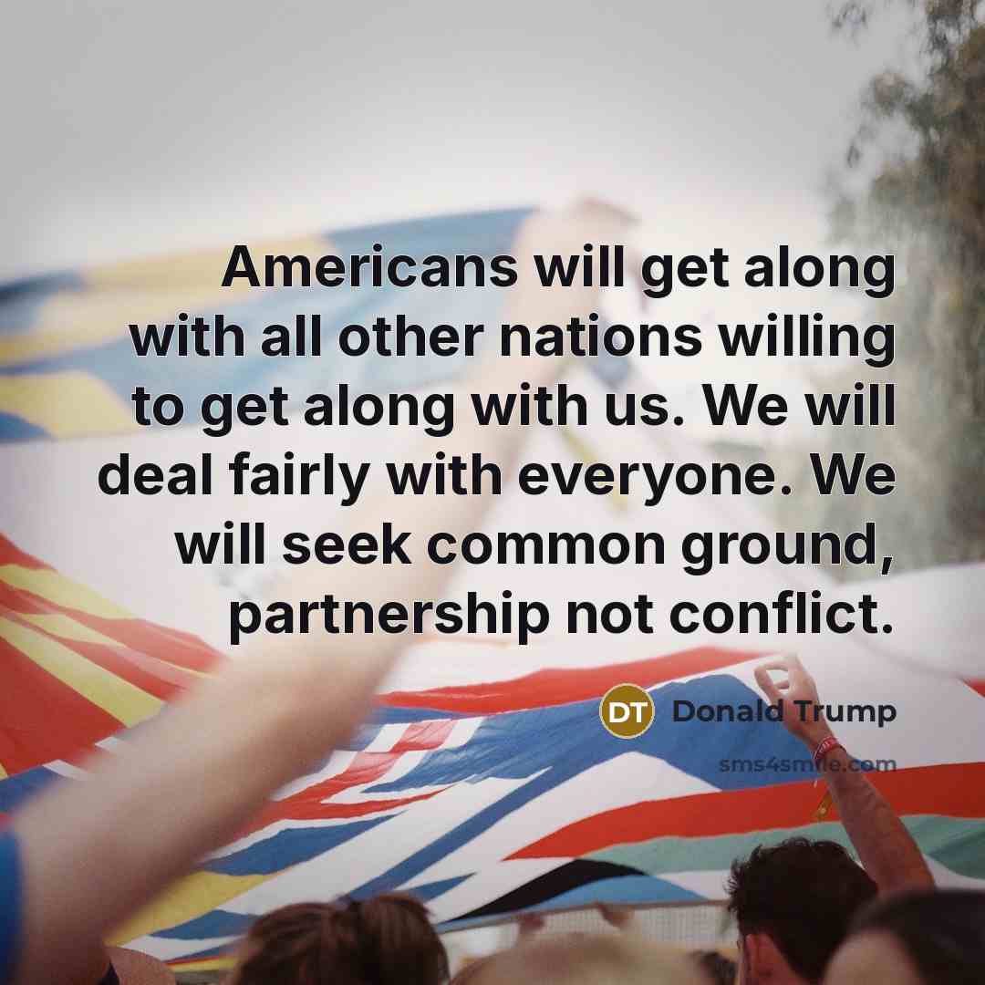 “Americans will get along with all other nations willing to get along with us. We will deal fairly with everyone. We will seek common ground, partnership not conflict.” quote by Donald Trump