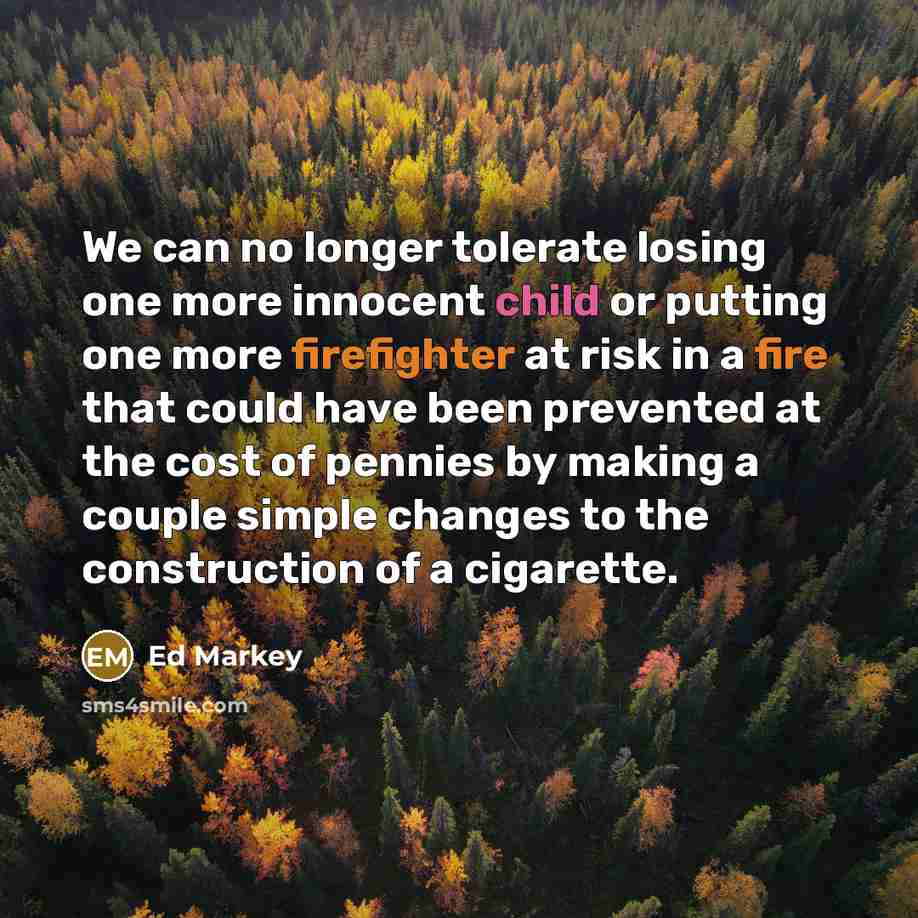 “We can no longer tolerate losing one more innocent child or putting one more firefighter at risk in a fire that could have been prevented at the cost of pennies by making a couple simple changes to the construction of a cigarette.” quote by Ed Markey