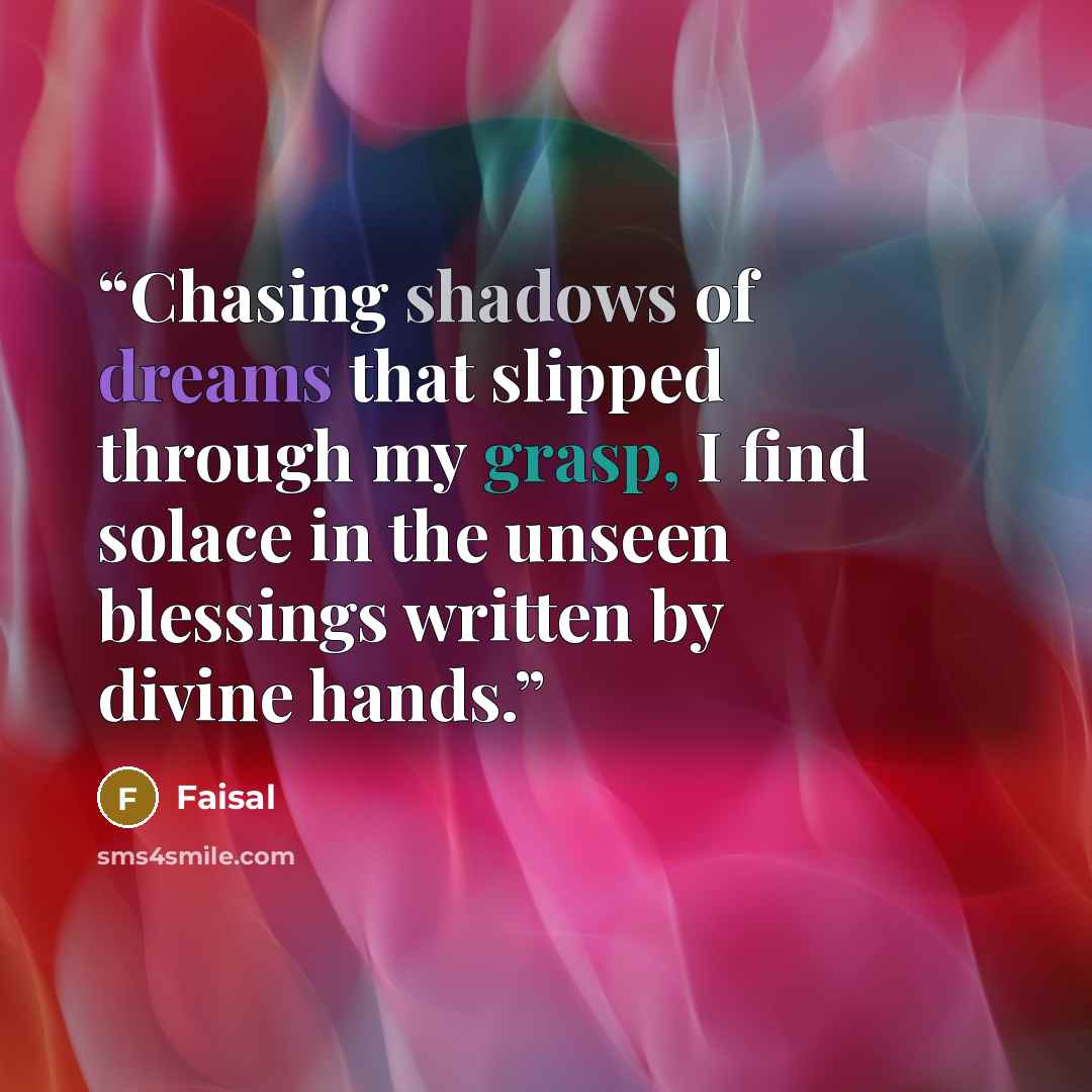“Chasing shadows of dreams that slipped through my grasp, I find solace in the unseen blessings written by divine hands.” quote by Faisal