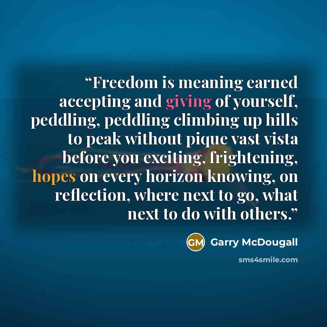 “Freedom is meaning earned accepting and giving of yourself, peddling, peddling climbing up hills to peak without pique vast vista before you exciting, frightening, hopes on every horizon knowing, on reflection, where next to go, what next to do with others.” quote by Garry McDougall