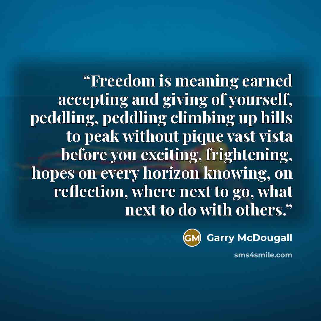 “Freedom is meaning earned accepting and giving of yourself, peddling, peddling climbing up hills to peak without pique vast vista before you exciting, frightening, hopes on every horizon knowing, on reflection, where next to go, what next to do with others.” quote by Garry McDougall