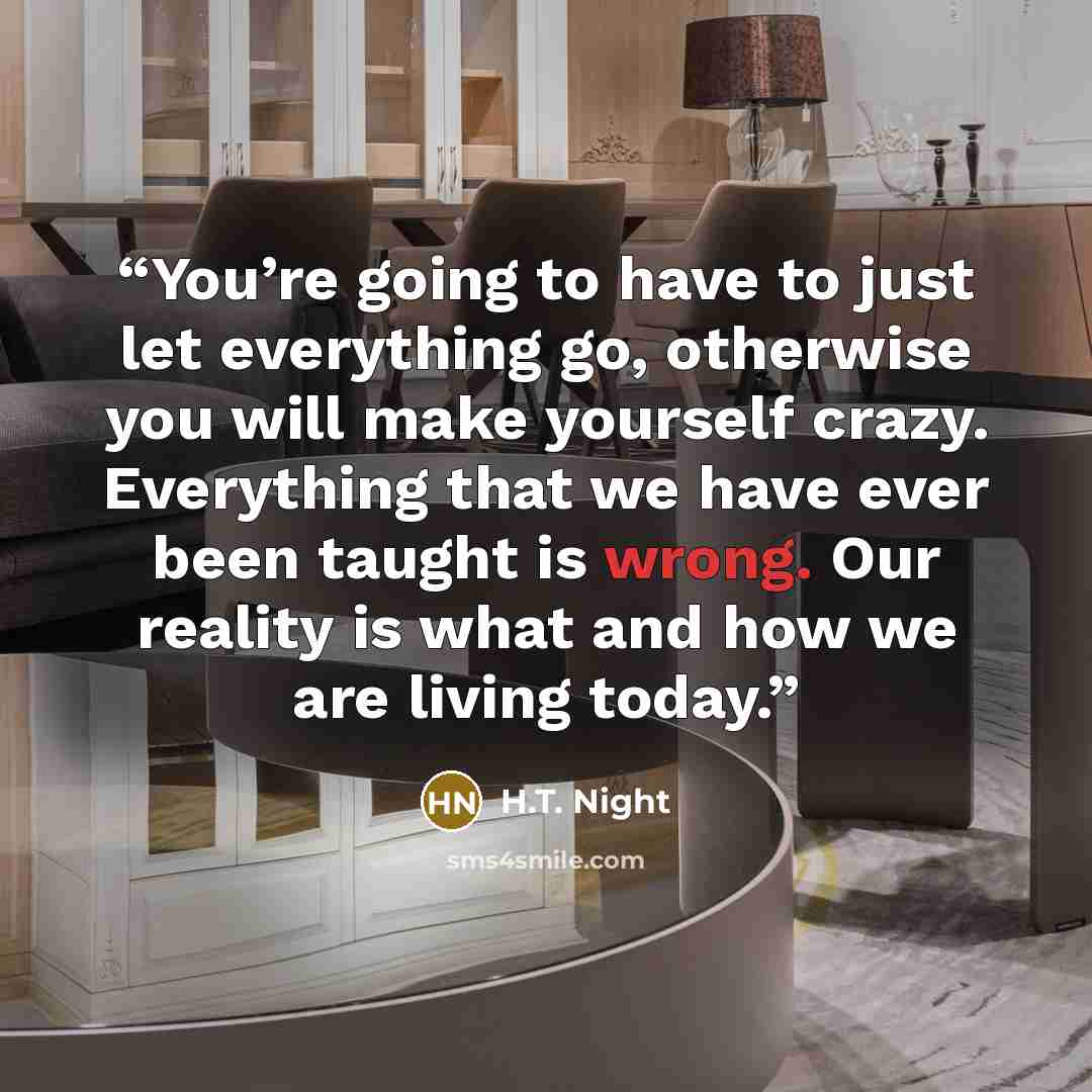 “You’re going to have to just let everything go, otherwise you will make yourself crazy. Everything that we have ever been taught is wrong. Our reality is what and how we are living today.” quote by H.T. Night