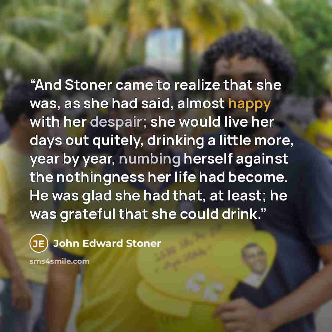 “And Stoner came to realize that she was, as she had said, almost happy with her despair; she would live her days out quitely, drinking a little more, year by year, numbing herself against the nothingness her life had become. He was glad she had that, at least; he was grateful that she could drink.” quote by John Edward Stoner
