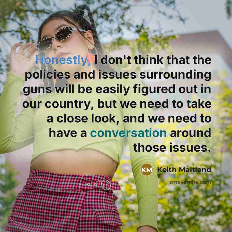 “Honestly, I don't think that the policies and issues surrounding guns will be easily figured out in our country, but we need to take a close look, and we need to have a conversation around those issues.” quote by Keith Maitland