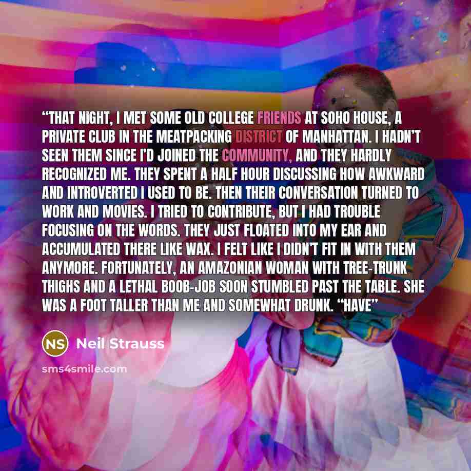 “That night, I met some old college friends at Soho House, a private club in the meatpacking district of Manhattan. I hadn’t seen them since I’d joined the community, and they hardly recognized me. They spent a half hour discussing how awkward and introverted I used to be. Then their conversation…” quote by Neil Strauss
