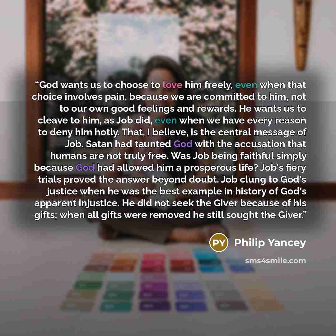 “God wants us to choose to love him freely, even when that choice involves pain, because we are committed to him, not to our own good feelings and rewards. He wants us to cleave to him, as Job did, even when we have every reason to deny him hotly. That, I believe, is the central message of Job…” quote by Philip Yancey