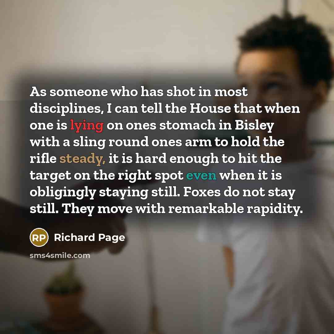 “As someone who has shot in most disciplines, I can tell the House that when one is lying on ones stomach in Bisley with a sling round ones arm to hold the rifle steady, it is hard enough to hit the target on the right spot even when it is obligingly staying still. Foxes do not stay still. They…” quote by Richard Page