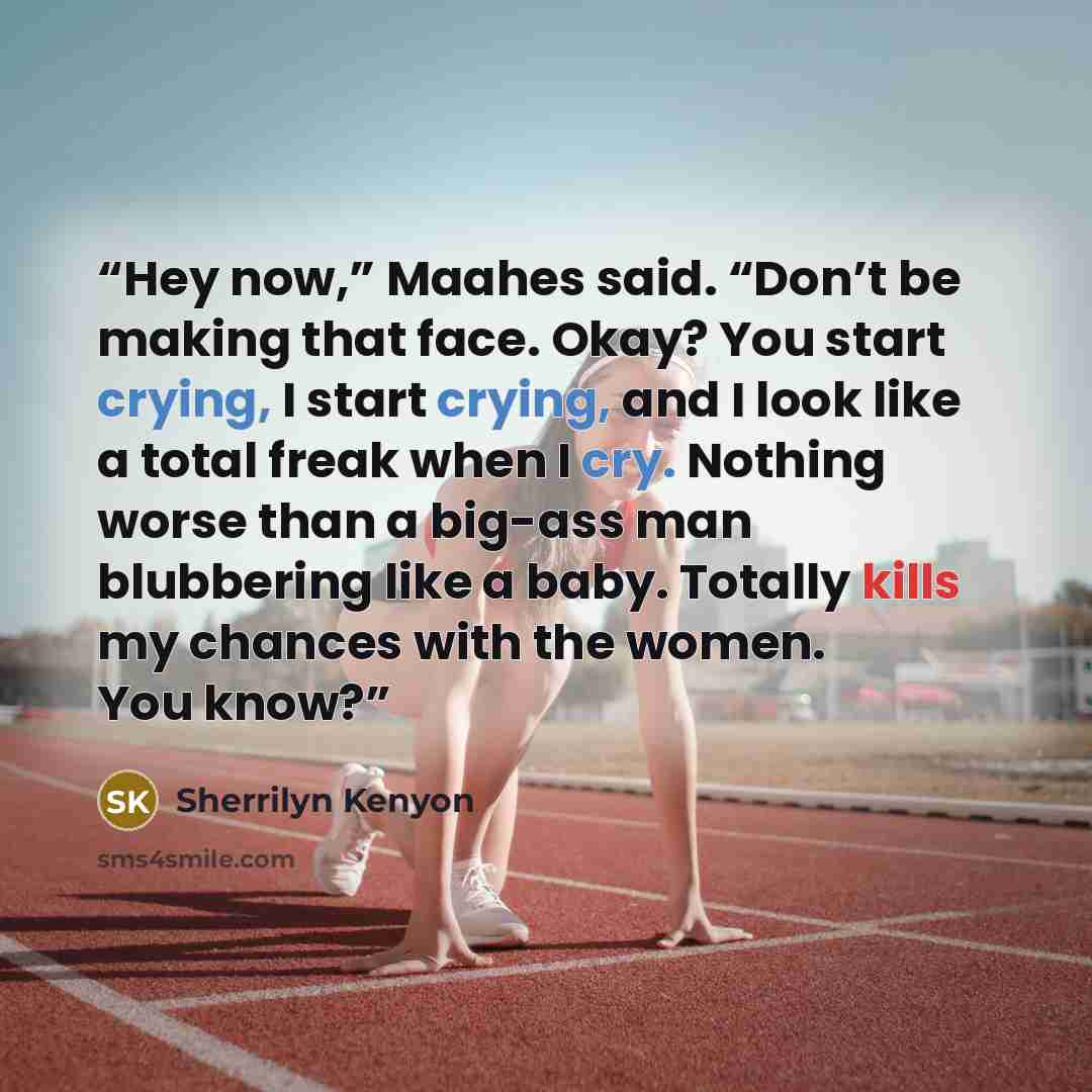 “Hey now,” Maahes said. “Don’t be making that face. Okay? You start crying, I start crying, and I look like a total freak when I cry. Nothing worse than a big-ass man blubbering like a baby. Totally kills my chances with the women. You know?” quote by Sherrilyn Kenyon