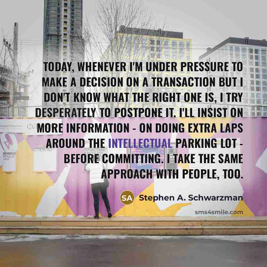 “Today, whenever I'm under pressure to make a decision on a transaction but I don't know what the right one is, I try desperately to postpone it. I'll insist on more information - on doing extra laps around the intellectual parking lot - before committing. I take the same approach with people, too.” quote by Stephen A. Schwarzman