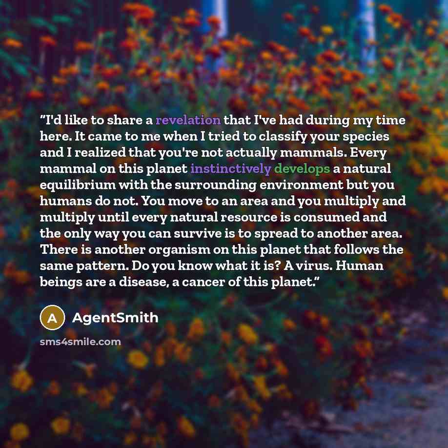 “I'd like to share a revelation that I've had during my time here. It came to me when I tried to classify your species and I realized that you're not actually mammals. Every mammal on this planet instinctively develops a natural equilibrium with the surrounding environment but you humans do not…” quote by AgentSmith