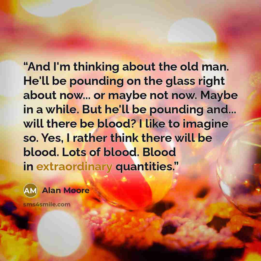 “And I'm thinking about the old man. He'll be pounding on the glass right about now... or maybe not now. Maybe in a while. But he'll be pounding and... will there be blood? I like to imagine so. Yes, I rather think there will be blood. Lots of blood. Blood in extraordinary quantities.” quote by Alan Moore