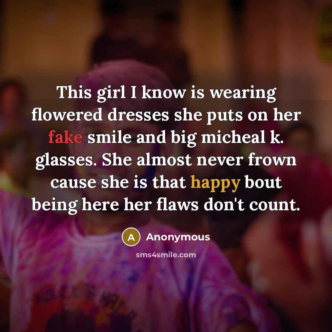 “This girl I know is wearing flowered dresses she puts on her fake smile and big micheal k. glasses. She almost never frown cause she is that happy bout being here her flaws don't count.” quote by Anonymous