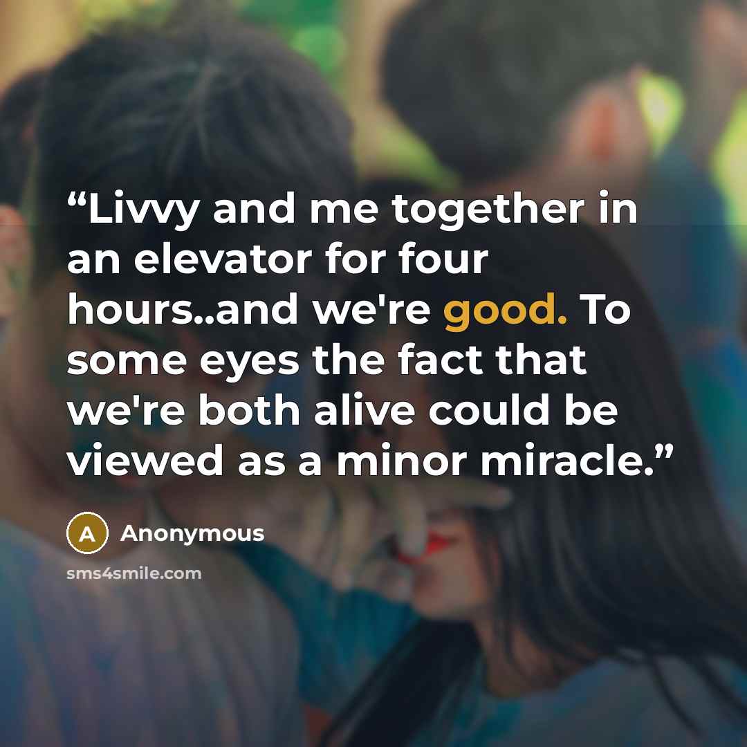 “Livvy and me together in an elevator for four hours..and we're good. To some eyes the fact that we're both alive could be viewed as a minor miracle.” quote by Anonymous