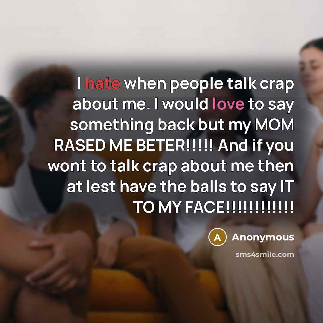 “I hate when people talk crap about me. I would love to say something back but my MOM RASED ME BETER!!!!! And if you wont to talk crap about me then at lest have the balls to say IT TO MY FACE!!!!!!!!!!!!” quote by Anonymous