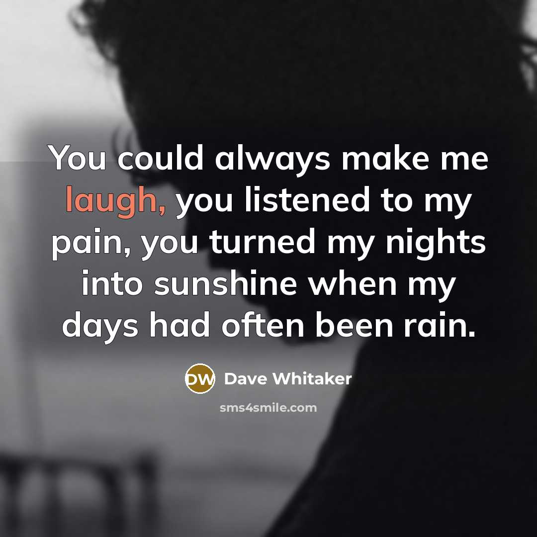 “You could always make me laugh, you listened to my pain, you turned my nights into sunshine when my days had often been rain.” quote by Dave Whitaker